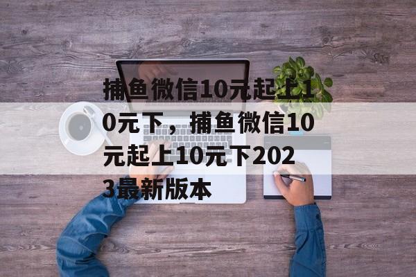 捕鱼微信10元起上10元下，捕鱼微信10元起上10元下2023最新版本